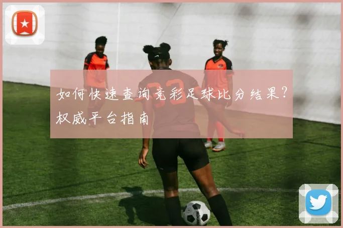 如何快速查询竞彩足球比分结果？权威平台指南