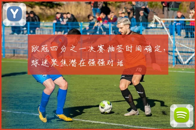 欧冠四分之一决赛抽签时间确定,球迷聚焦潜在强强对话