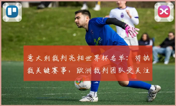 意大利裁判亮相世界杯名单：将执裁关键赛事，欧洲裁判团队受关注