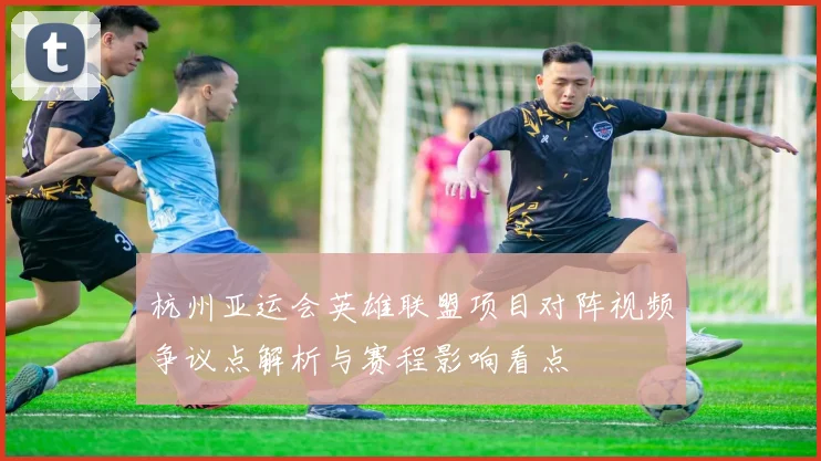 杭州亚运会英雄联盟项目对阵视频争议点解析与赛程影响看点