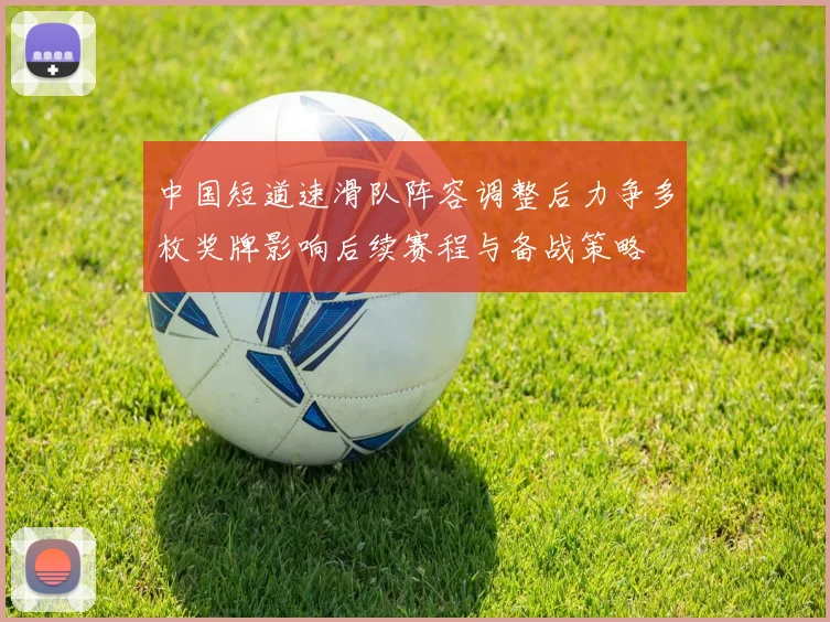 中国短道速滑队阵容调整后力争多枚奖牌影响后续赛程与备战策略