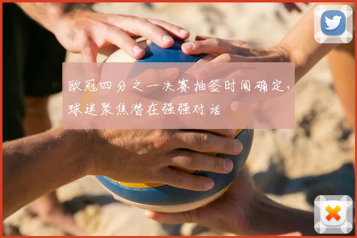 欧冠四分之一决赛抽签时间确定,球迷聚焦潜在强强对话