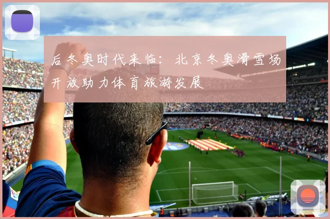 后冬奥时代来临:北京冬奥滑雪场开放助力体育旅游发展