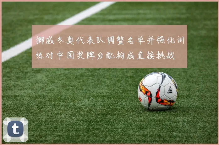 挪威冬奥代表队调整名单并强化训练对中国奖牌分配构成直接挑战